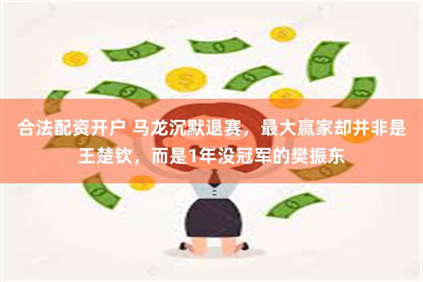 合法配资开户 马龙沉默退赛，最大赢家却并非是王楚钦，而是1年没冠军的樊振东