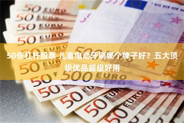 50倍杠杆股票 儿童电动牙刷哪个牌子好？五大顶级优品超级好用