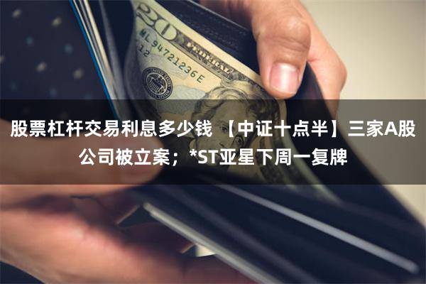 股票杠杆交易利息多少钱 【中证十点半】三家A股公司被立案；*ST亚星下周一复牌