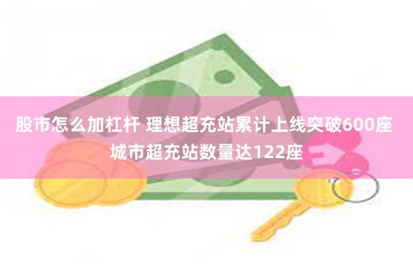 股市怎么加杠杆 理想超充站累计上线突破600座 城市超充站数量达122座