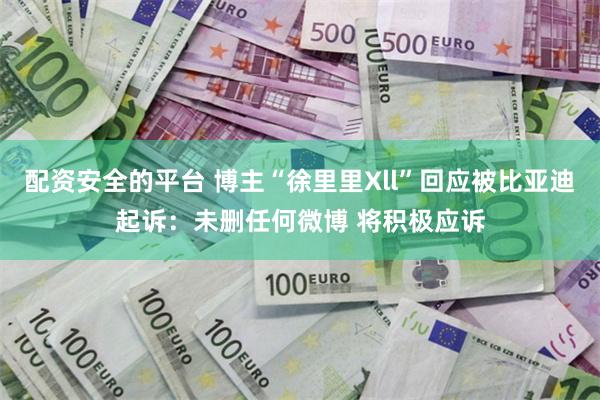 配资安全的平台 博主“徐里里Xll”回应被比亚迪起诉：未删任何微博 将积极应诉