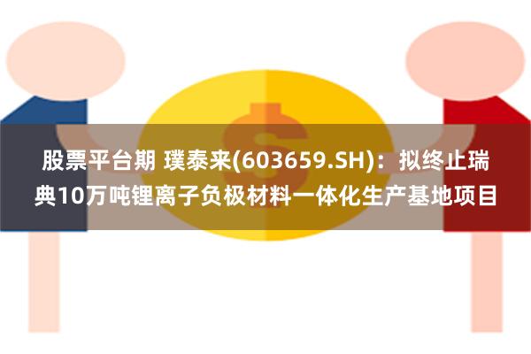 股票平台期 璞泰来(603659.SH)：拟终止瑞典10万吨锂离子负极材料一体化生产基地项目