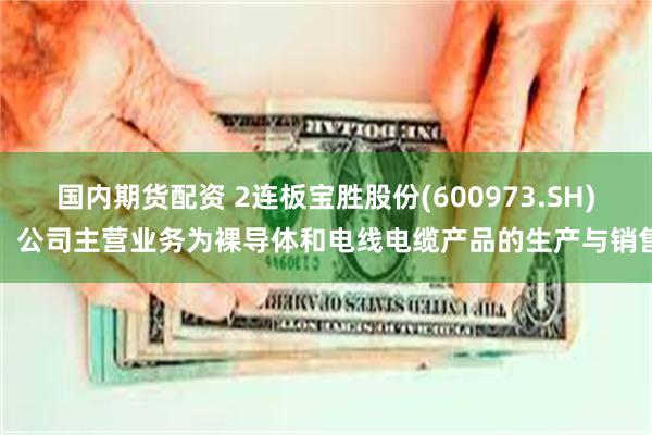 国内期货配资 2连板宝胜股份(600973.SH)：公司主营业务为裸导体和电线电缆产品的生产与销售