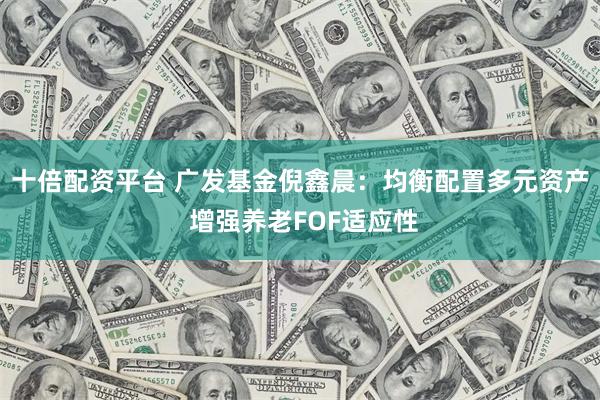十倍配资平台 广发基金倪鑫晨：均衡配置多元资产 增强养老FOF适应性