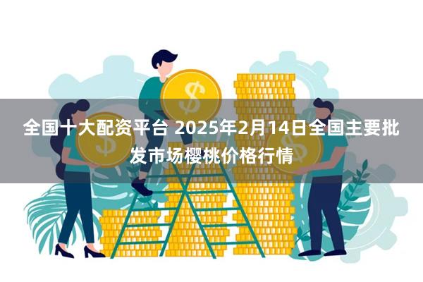 全国十大配资平台 2025年2月14日全国主要批发市场樱桃价格行情