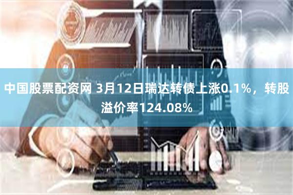 中国股票配资网 3月12日瑞达转债上涨0.1%，转股溢价率124.08%