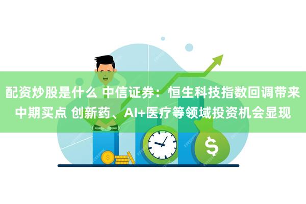 配资炒股是什么 中信证券：恒生科技指数回调带来中期买点 创新药、AI+医疗等领域投资机会显现