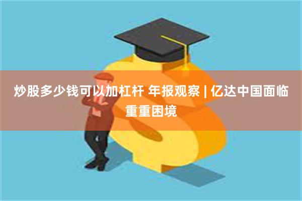 炒股多少钱可以加杠杆 年报观察 | 亿达中国面临重重困境
