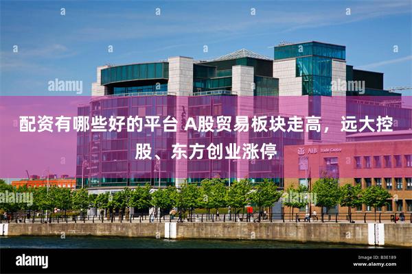 配资有哪些好的平台 A股贸易板块走高，远大控股、东方创业涨停