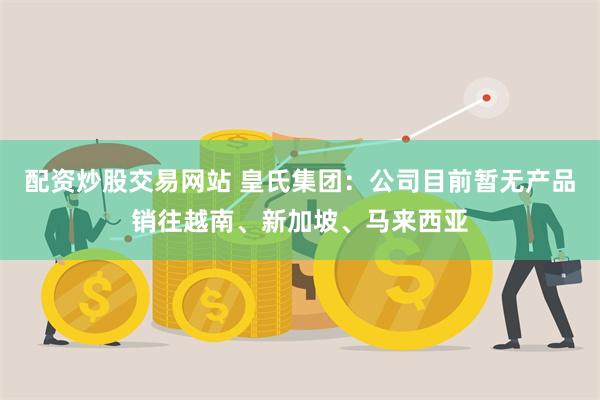 配资炒股交易网站 皇氏集团：公司目前暂无产品销往越南、新加坡、马来西亚