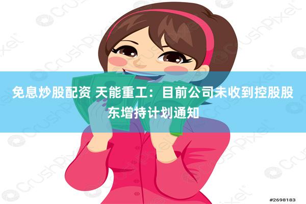 免息炒股配资 天能重工：目前公司未收到控股股东增持计划通知
