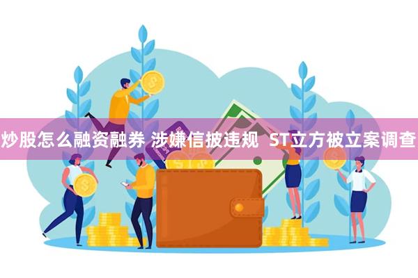 炒股怎么融资融券 涉嫌信披违规  ST立方被立案调查