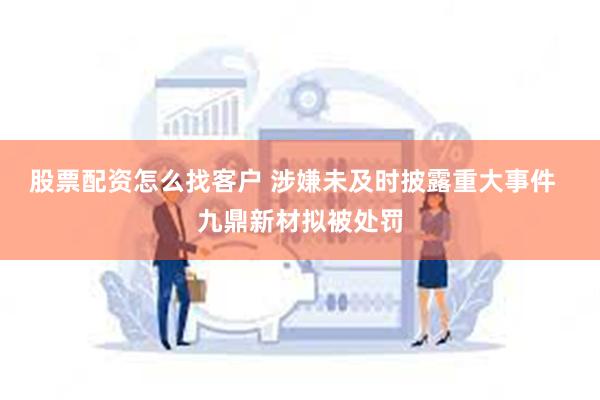 股票配资怎么找客户 涉嫌未及时披露重大事件  九鼎新材拟被处罚