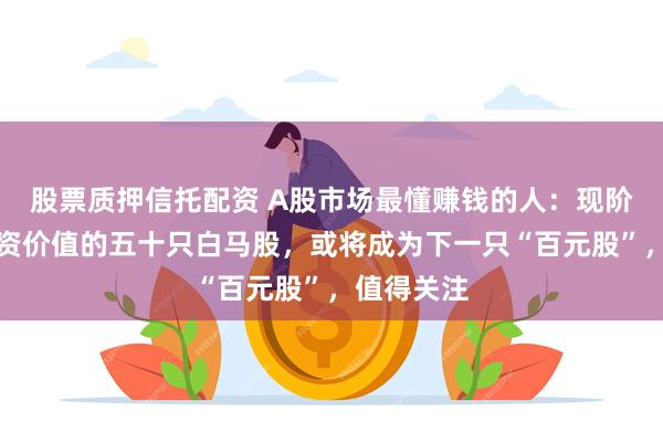 股票质押信托配资 A股市场最懂赚钱的人：现阶段最具投资价值的五十只白马股，或将成为下一只“百元股”，值得关注