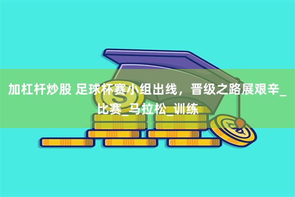 加杠杆炒股 足球杯赛小组出线，晋级之路展艰辛_比赛_马拉松_训练