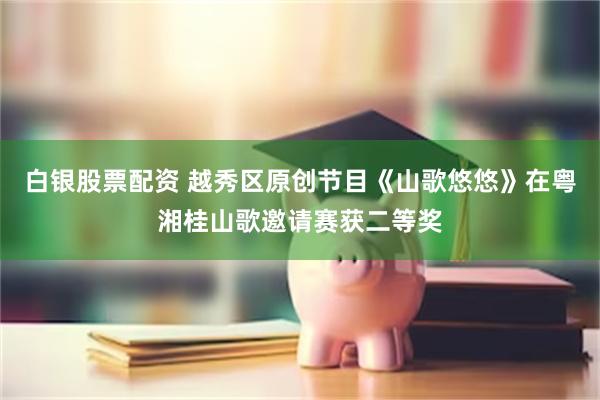 白银股票配资 越秀区原创节目《山歌悠悠》在粤湘桂山歌邀请赛获二等奖