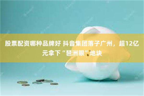 股票配资哪种品牌好 抖音集团落子广州，超12亿元拿下“琶洲眼”地块