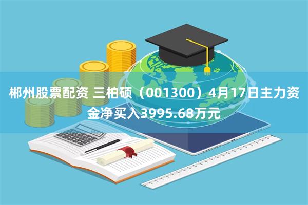 郴州股票配资 三柏硕（001300）4月17日主力资金净买入3995.68万元