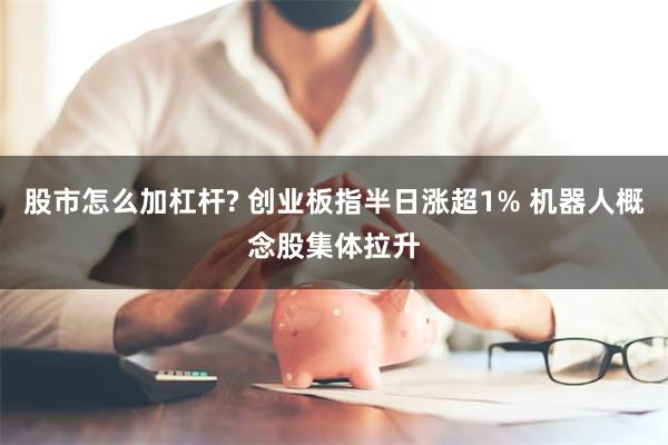 股市怎么加杠杆? 创业板指半日涨超1% 机器人概念股集体拉升