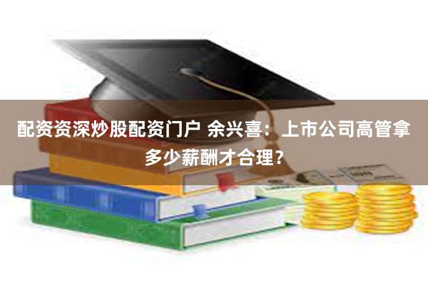配资资深炒股配资门户 余兴喜：上市公司高管拿多少薪酬才合理？