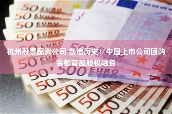 杭州股票配资公司 创造历史！中国上市公司回购金额首超股权融资