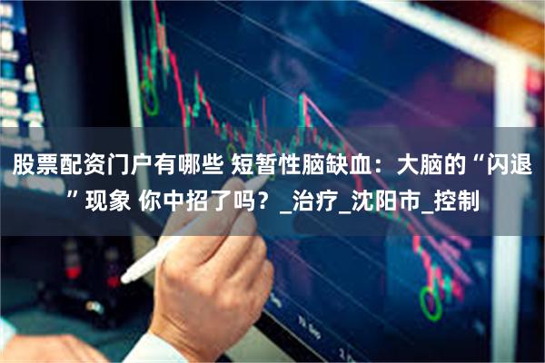 股票配资门户有哪些 短暂性脑缺血：大脑的“闪退”现象 你中招了吗？_治疗_沈阳市_控制