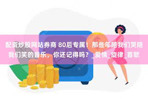 配资炒股网站券商 80后专属！那些年陪我们哭陪我们笑的音乐，你还记得吗？_爱情_旋律_首歌