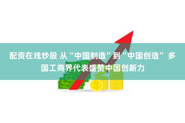 配资在线炒股 从“中国制造”到“中国创造” 多国工商界代表盛赞中国创新力