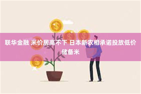 联华金融 米价居高不下 日本新农相承诺投放低价储备米