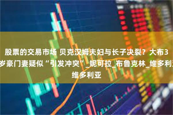 股票的交易市场 贝克汉姆夫妇与长子决裂？大布30岁豪门妻疑似“引发冲突”_妮可拉_布鲁克林_维多利亚