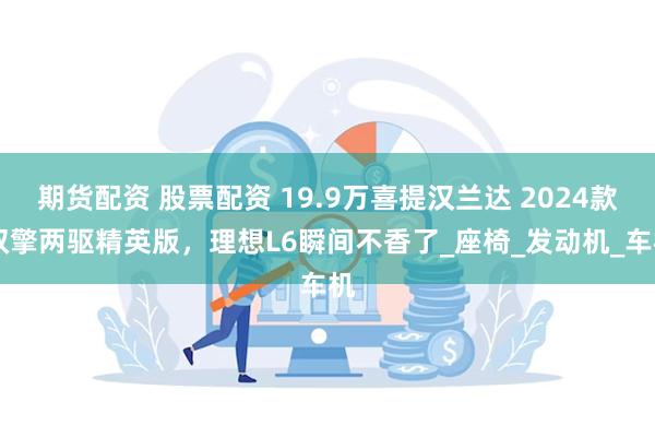 期货配资 股票配资 19.9万喜提汉兰达 2024款 双擎两驱精英版，理想L6瞬间不香了_座椅_发动机_车机