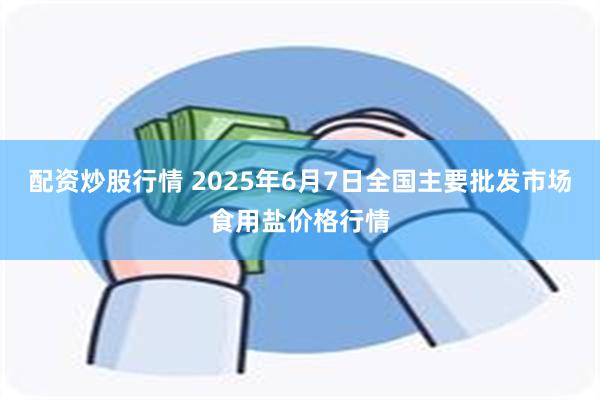 配资炒股行情 2025年6月7日全国主要批发市场食用盐价格行情