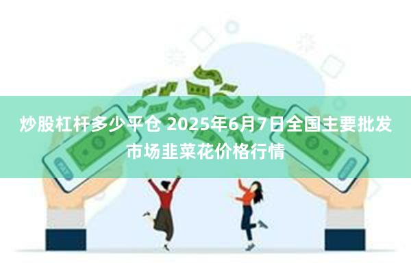 炒股杠杆多少平仓 2025年6月7日全国主要批发市场韭菜花价格行情