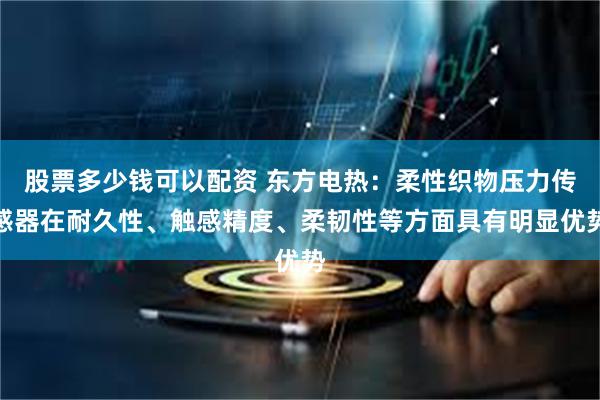 股票多少钱可以配资 东方电热：柔性织物压力传感器在耐久性、触感精度、柔韧性等方面具有明显优势