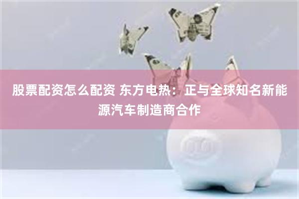 股票配资怎么配资 东方电热：正与全球知名新能源汽车制造商合作
