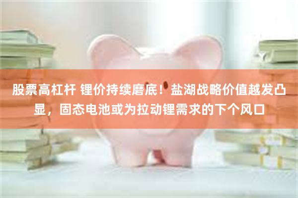 股票高杠杆 锂价持续磨底！盐湖战略价值越发凸显，固态电池或为拉动锂需求的下个风口