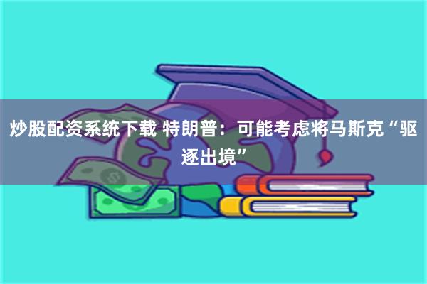 炒股配资系统下载 特朗普：可能考虑将马斯克“驱逐出境”