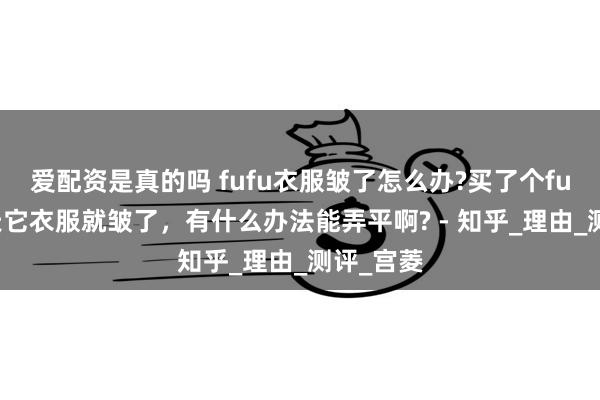 爱配资是真的吗 fufu衣服皱了怎么办?买了个fufu没几天它衣服就皱了，有什么办法能弄平啊? - 知乎_理由_测评_宫菱