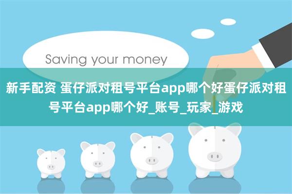 新手配资 蛋仔派对租号平台app哪个好蛋仔派对租号平台app哪个好_账号_玩家_游戏