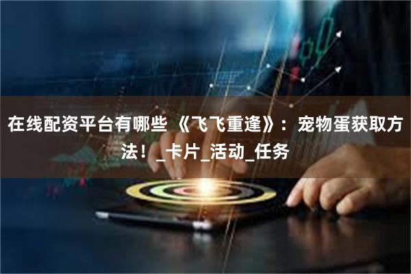 在线配资平台有哪些 《飞飞重逢》：宠物蛋获取方法！_卡片_活动_任务