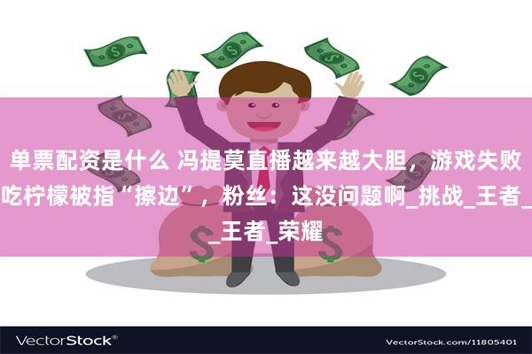 单票配资是什么 冯提莫直播越来越大胆，游戏失败惩罚吃柠檬被指“擦边”，粉丝：这没问题啊_挑战_王者_荣耀