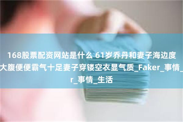 168股票配资网站是什么 61岁乔丹和妻子海边度假！大腹便便霸气十足妻子穿镂空衣显气质_Faker_事情_生活