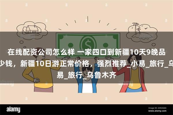 在线配资公司怎么样 一家四口到新疆10天9晚品质游多少钱，新疆10日游正常价格，强烈推荐_小易_旅行_乌鲁木齐