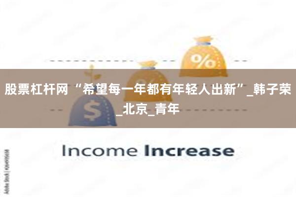 股票杠杆网 “希望每一年都有年轻人出新”_韩子荣_北京_青年