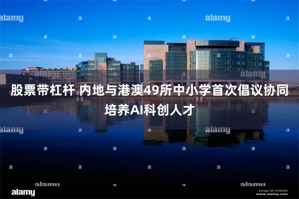 股票带杠杆 内地与港澳49所中小学首次倡议协同培养AI科创人才