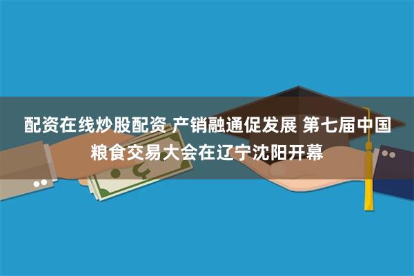 配资在线炒股配资 产销融通促发展 第七届中国粮食交易大会在辽宁沈阳开幕
