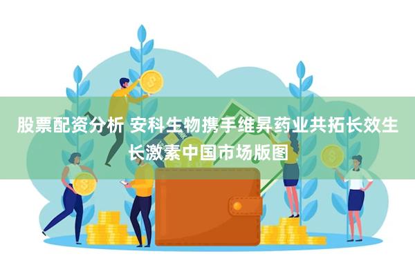股票配资分析 安科生物携手维昇药业共拓长效生长激素中国市场版图