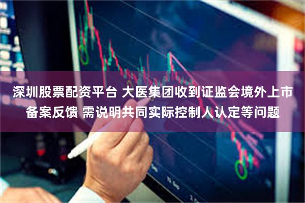 深圳股票配资平台 大医集团收到证监会境外上市备案反馈 需说明共同实际控制人认定等问题