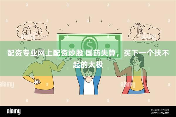 配资专业网上配资炒股 国药失算，买下一个扶不起的太极