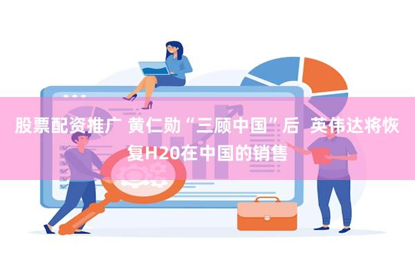 股票配资推广 黄仁勋“三顾中国”后  英伟达将恢复H20在中国的销售